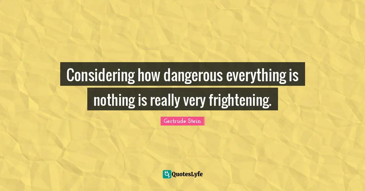 Considering how dangerous everything is nothing is really very frightening.