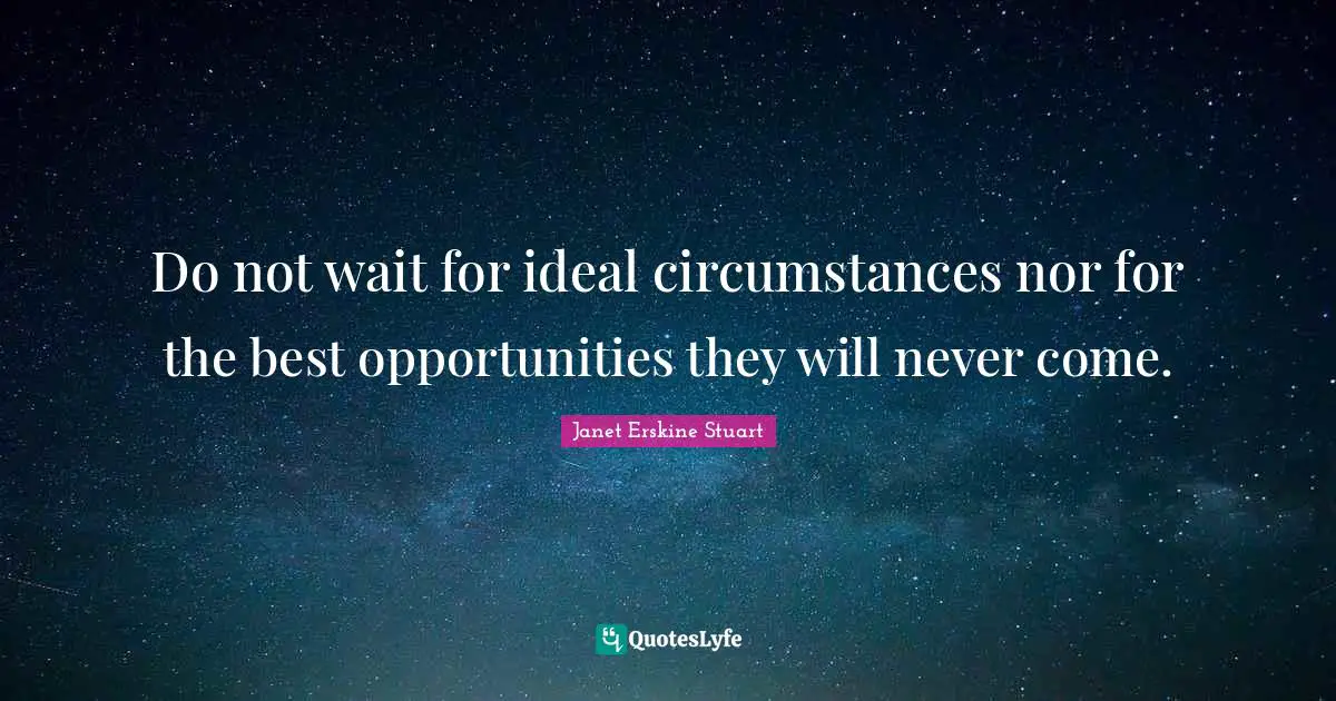 Do not wait for ideal circumstances nor for the best opportunities they will never come.