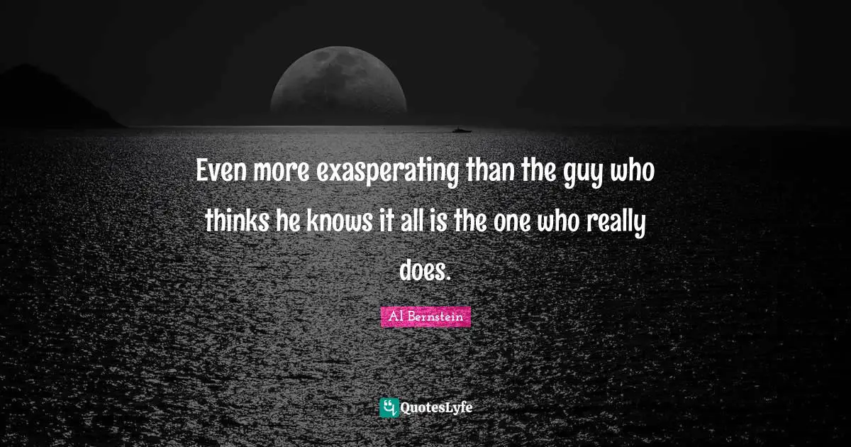 Even more exasperating than the guy who thinks he knows it all is the one who really does.