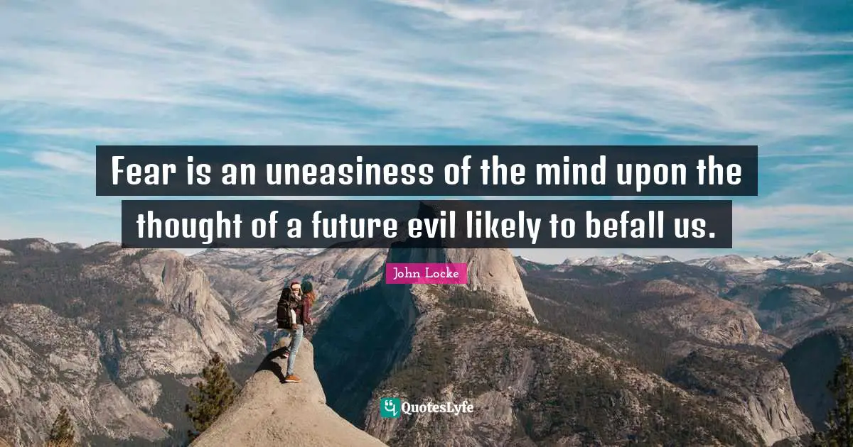 Fear is an uneasiness of the mind upon the thought of a future evil likely to befall us.