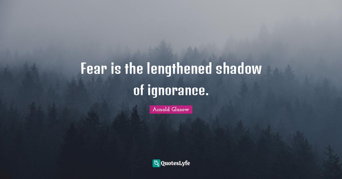 Fear is the lengthened shadow of ignorance.