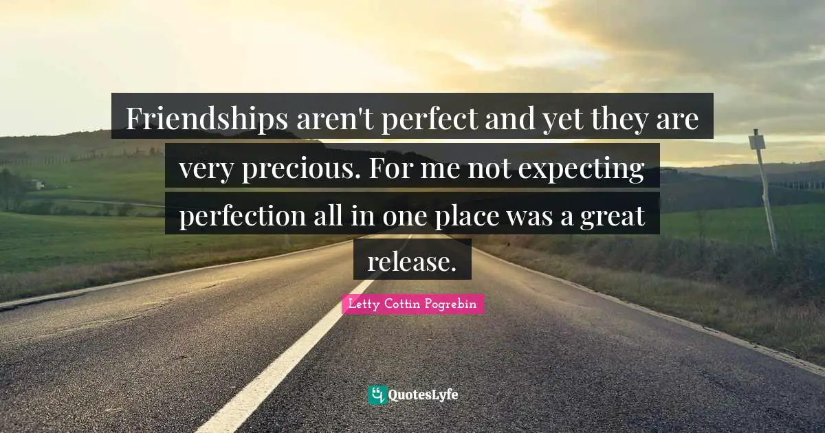 Friendships aren't perfect and yet they are very precious. For me not expecting perfection all in one place was a great release.
