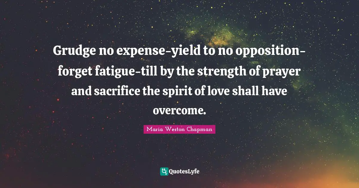 Grudge no expense-yield to no opposition-forget fatigue-till by the strength of prayer and sacrifice the spirit of love shall have overcome.