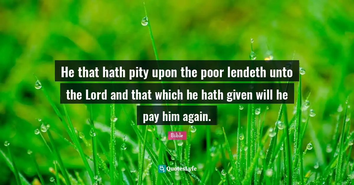 He that hath pity upon the poor lendeth unto the Lord and that which he hath given will he pay him again.