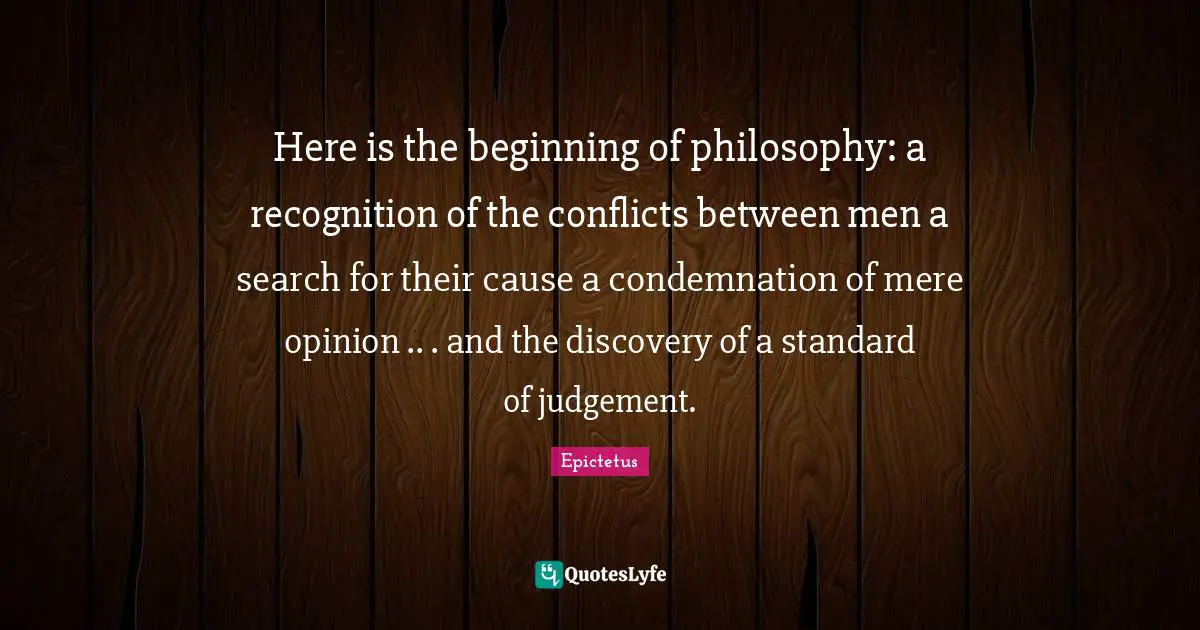 Here is the beginning of philosophy: a recognition of the conflicts between men a search for their cause a condemnation of mere opinion .. . and the discovery of a standard of judgement.