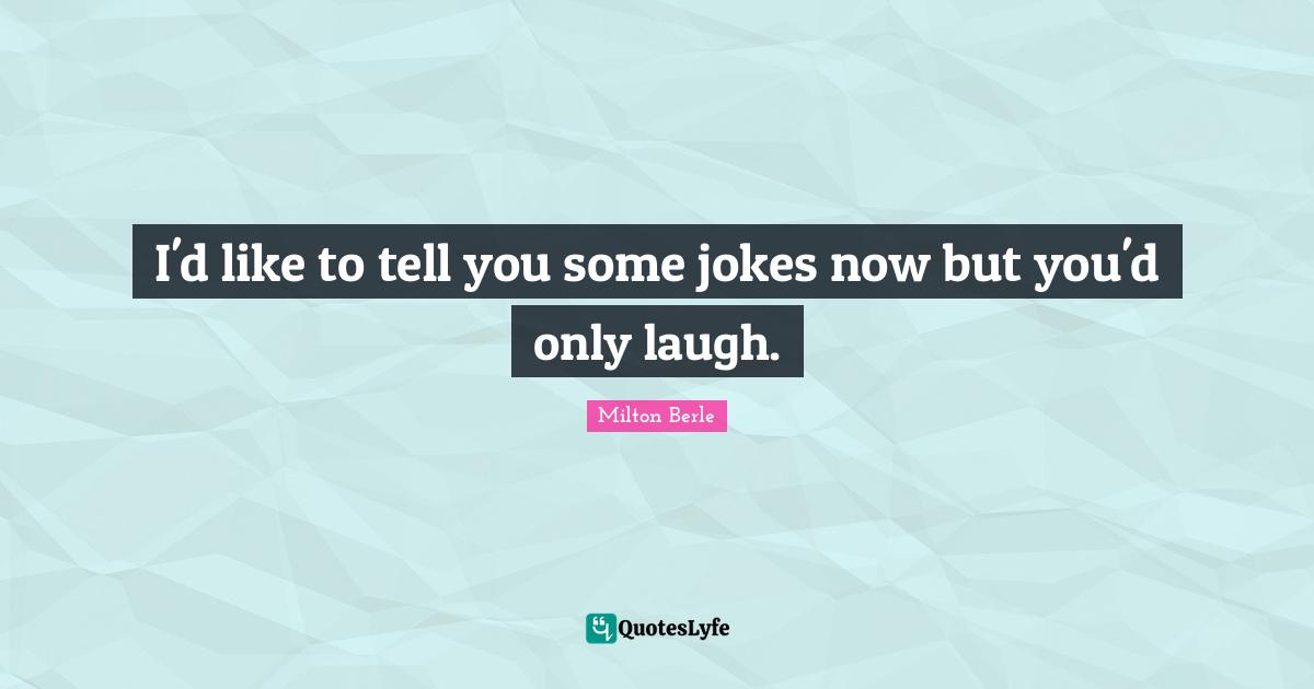 I'd like to tell you some jokes now but you'd only laugh.