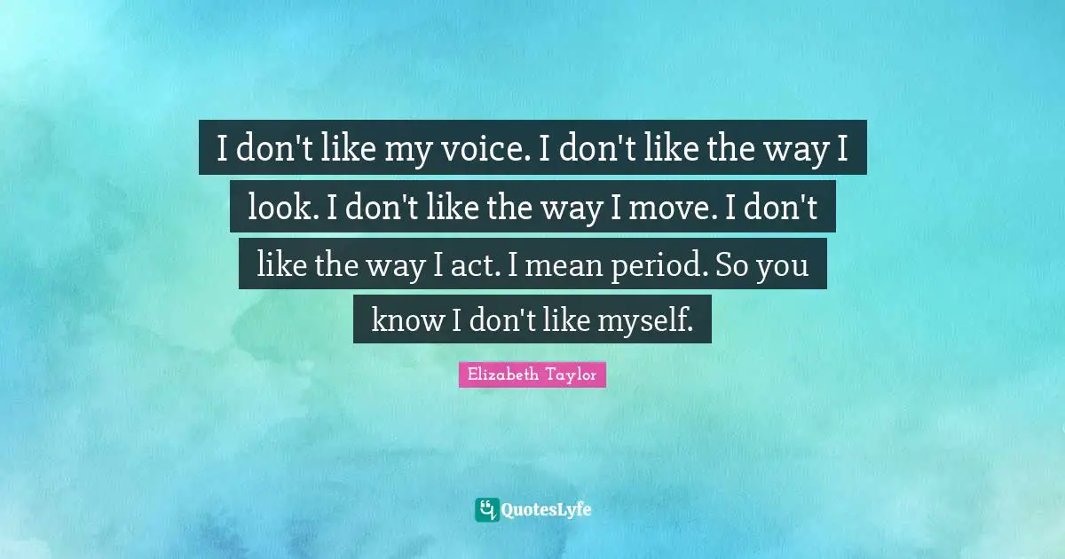 I don't like my voice. I don't like the way I look. I don't like the way I move. I don't like the way I act. I mean period. So you know I don't like myself.