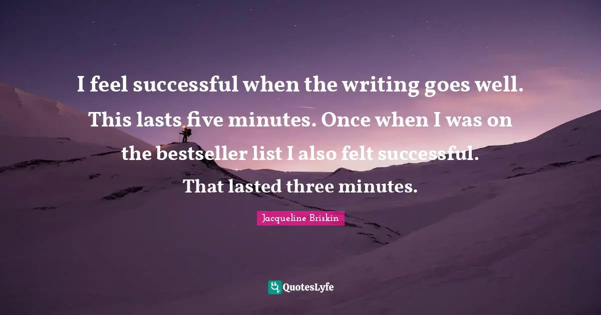 I feel successful when the writing goes well. This lasts five minutes. Once when I was on the bestseller list I also felt successful. That lasted three minutes.