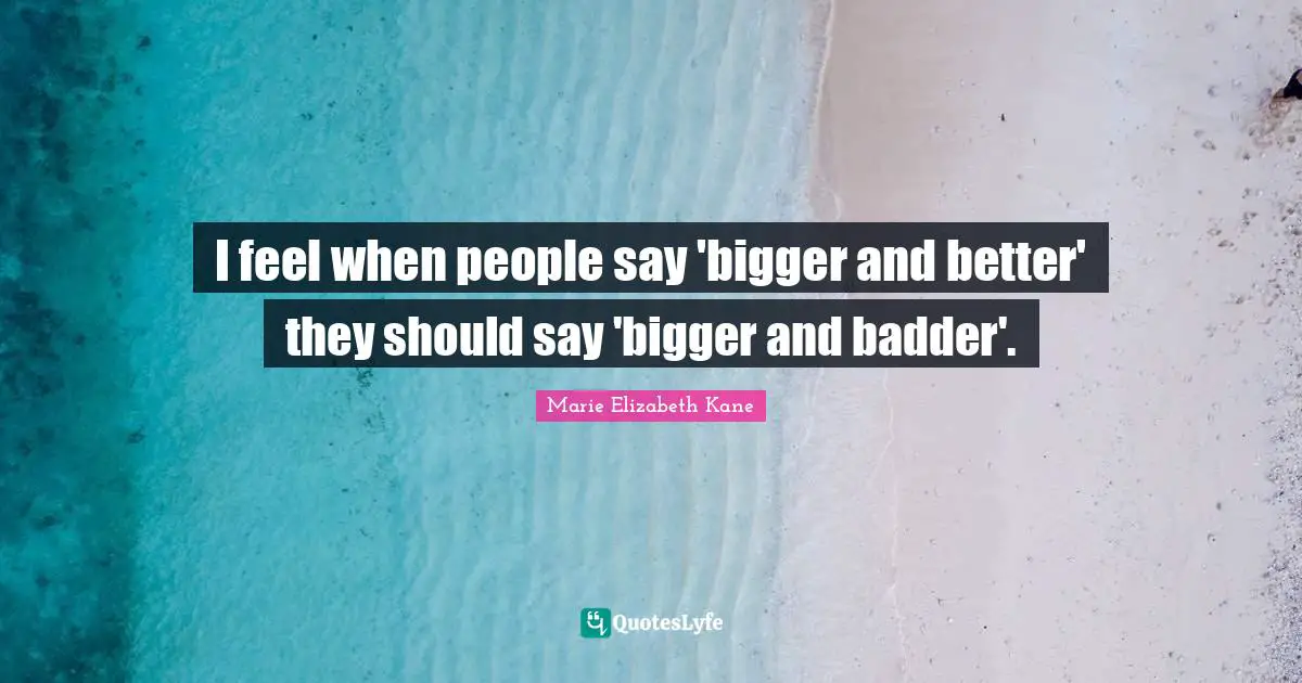I feel when people say 'bigger and better' they should say 'bigger and badder'.