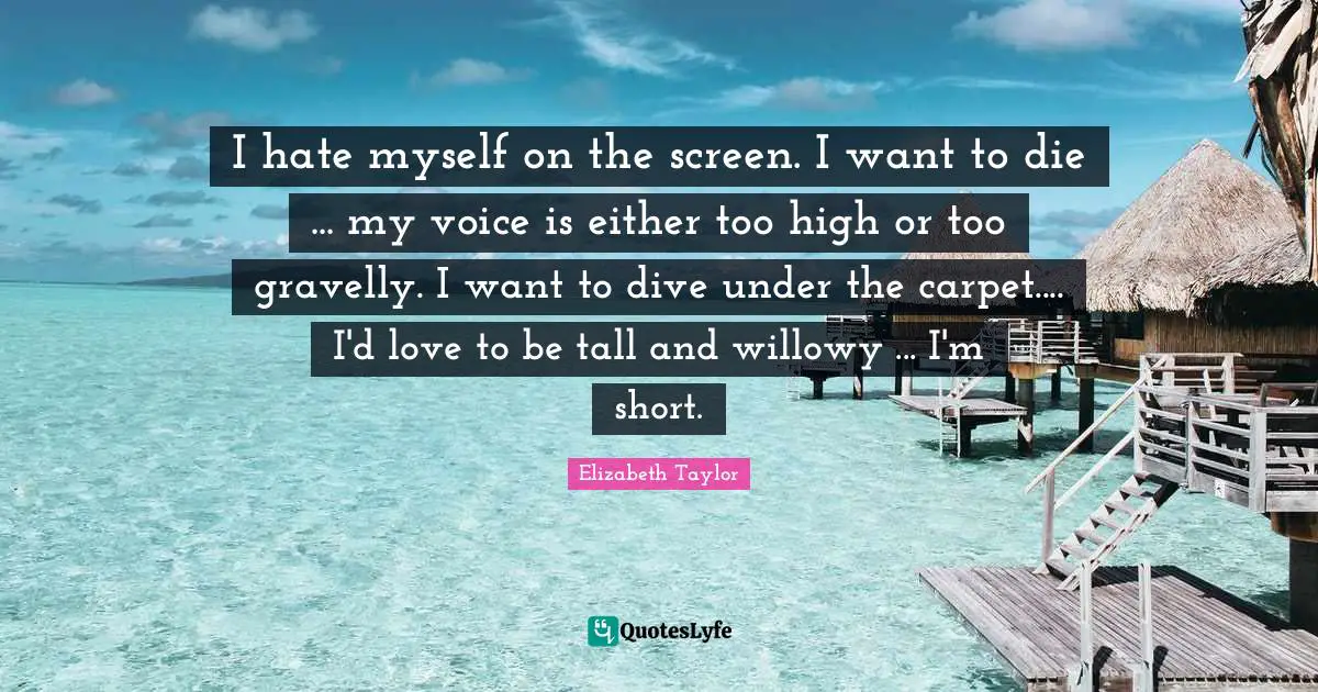 I hate myself on the screen. I want to die ... my voice is either too high or too gravelly. I want to dive under the carpet.... I'd love to be tall and willowy ... I'm short.