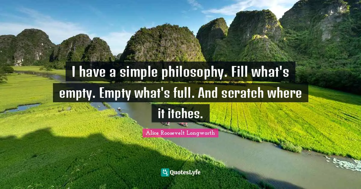 I have a simple philosophy. Fill what's empty. Empty what's full. And scratch where it itches.