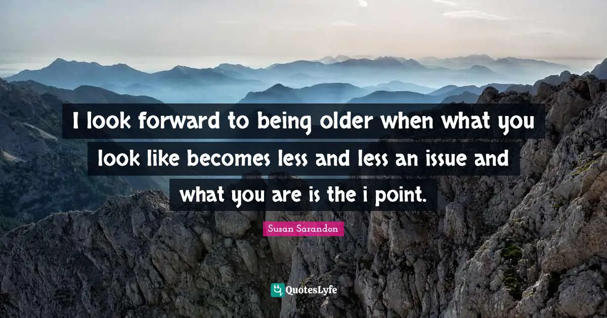 I look forward to being older when what you look like becomes less and less an issue and what you are is the i point.