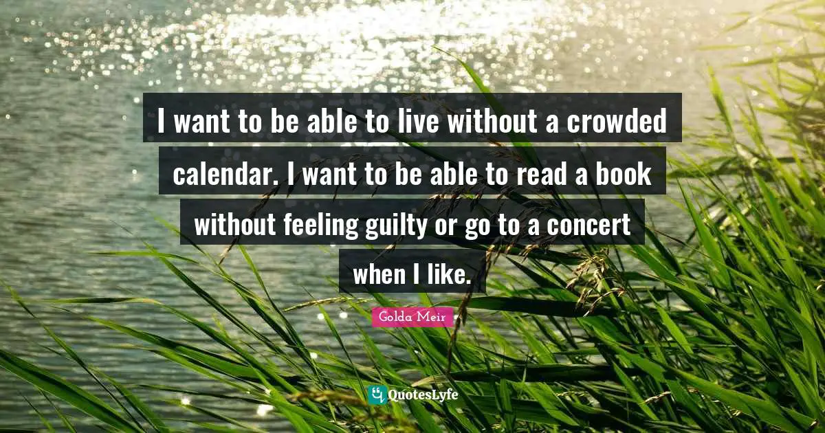 I want to be able to live without a crowded calendar. I want to be able to read a book without feeling guilty or go to a concert when I like.