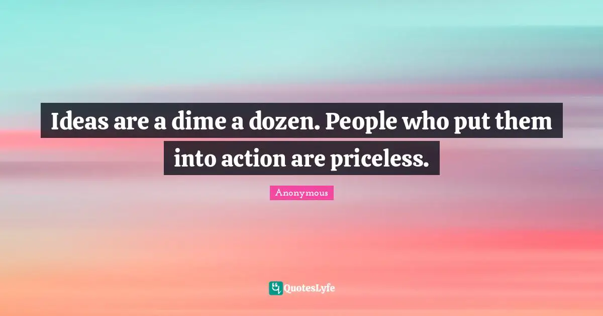 Ideas are a dime a dozen. People who put them into action are priceless.