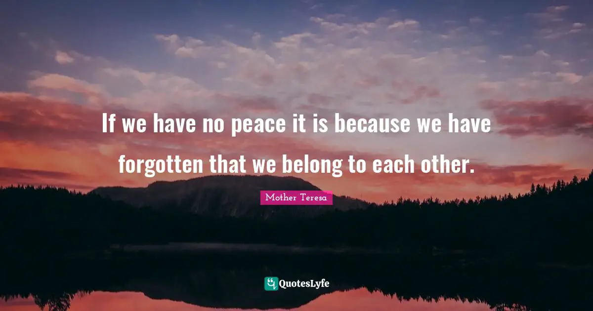 If we have no peace it is because we have forgotten that we belong to each other.
