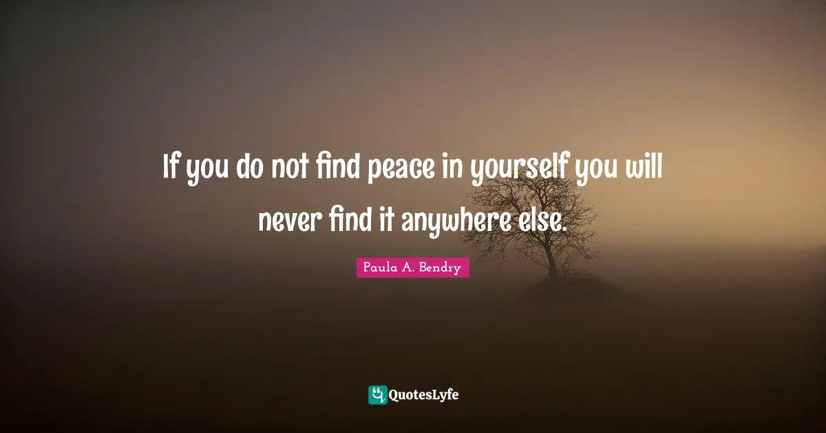 If you do not find peace in yourself you will never find it anywhere else.