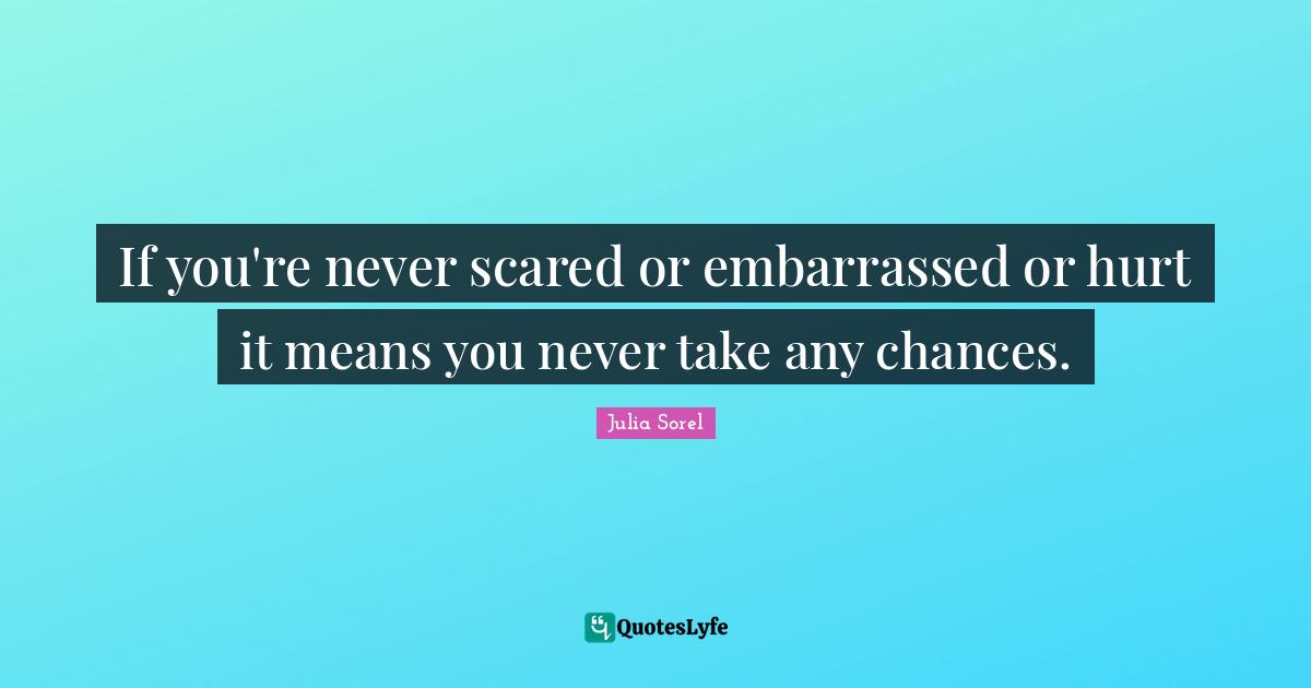 If you're never scared or embarrassed or hurt it means you never take any chances.
