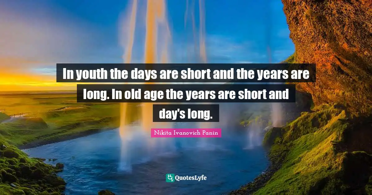 In youth the days are short and the years are long. In old age the years are short and day's long.