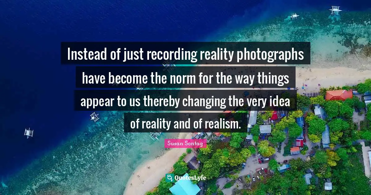 Instead of just recording reality photographs have become the norm for the way things appear to us thereby changing the very idea of reality and of realism.