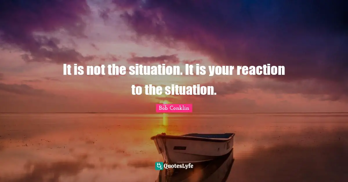 It is not the situation. It is your reaction to the situation.