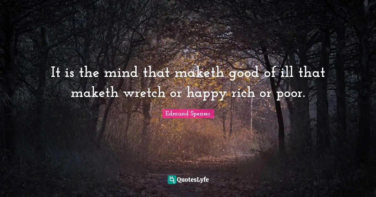It is the mind that maketh good of ill that maketh wretch or happy rich or poor.