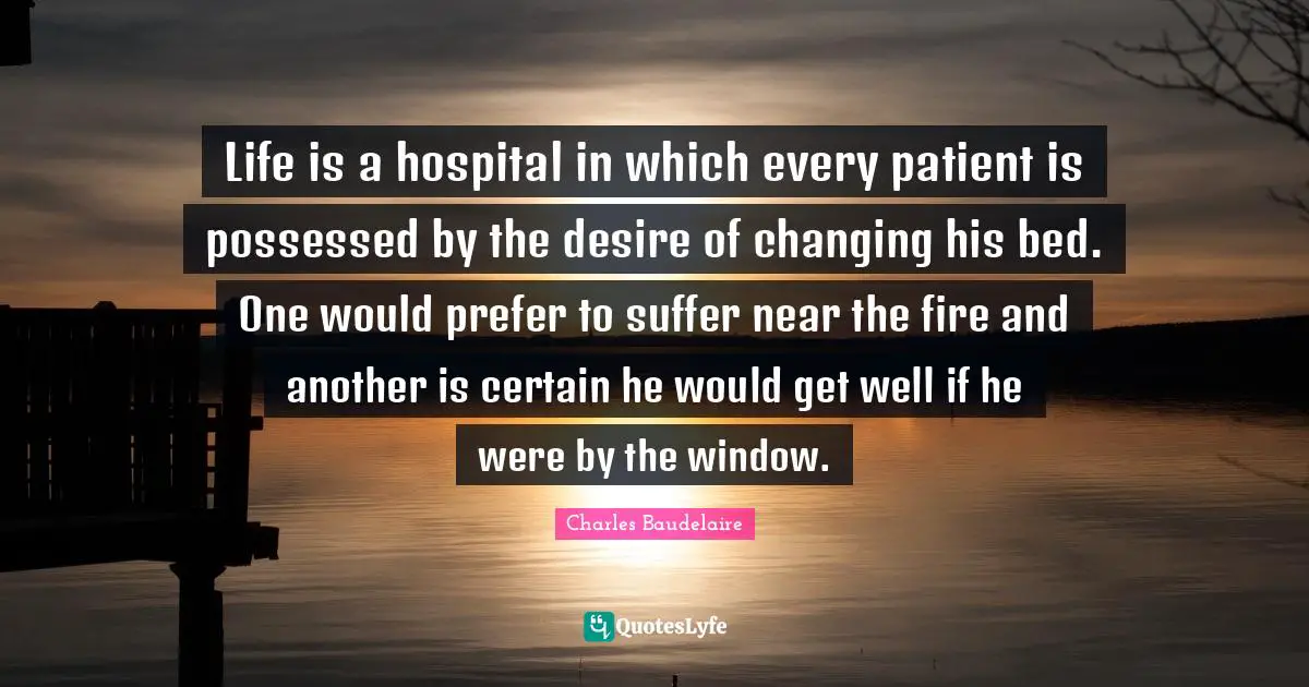 Life is a hospital in which every patient is possessed by the desire of changing his bed. One would prefer to suffer near the fire and another is certain he would get well if he were by the window.
