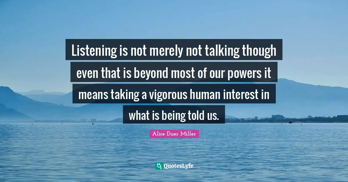 Listening is not merely not talking though even that is beyond most of our powers it means taking a vigorous human interest in what is being told us.