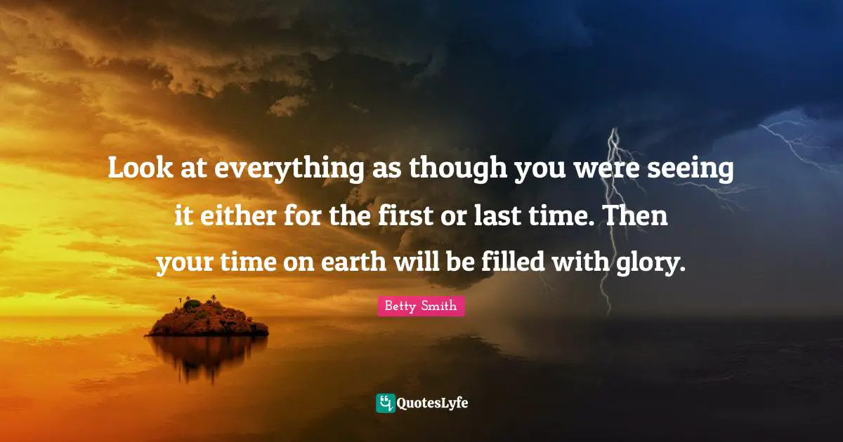 Look at everything as though you were seeing it either for the first or last time. Then your time on earth will be filled with glory.