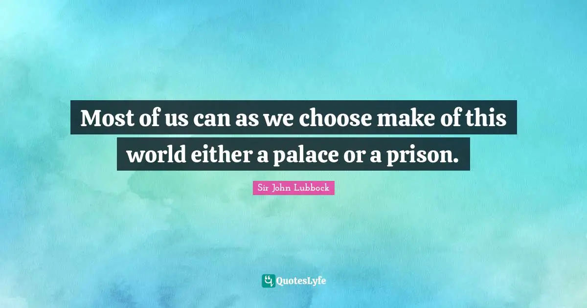 Most of us can as we choose make of this world either a palace or a prison.