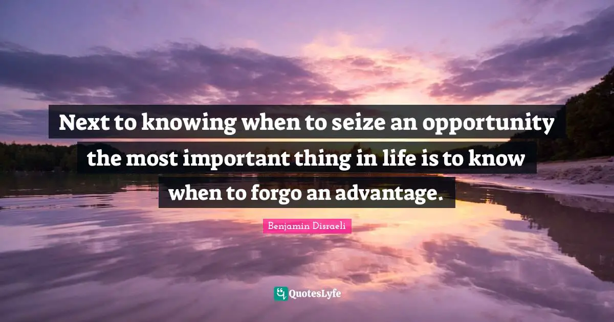 Next to knowing when to seize an opportunity the most important thing in life is to know when to forgo an advantage.