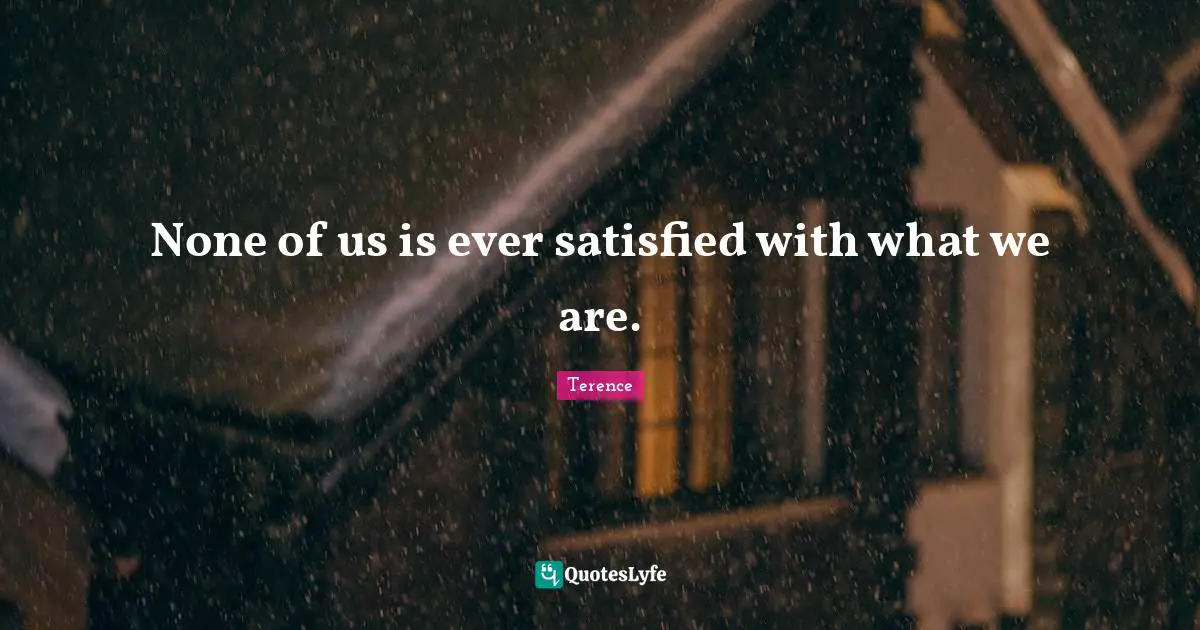 None of us is ever satisfied with what we are.