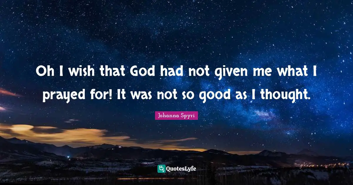 Oh I wish that God had not given me what I prayed for! It was not so good as I thought.