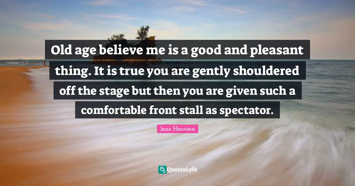 Old age believe me is a good and pleasant thing. It is true you are gently shouldered off the stage but then you are given such a comfortable front stall as spectator.