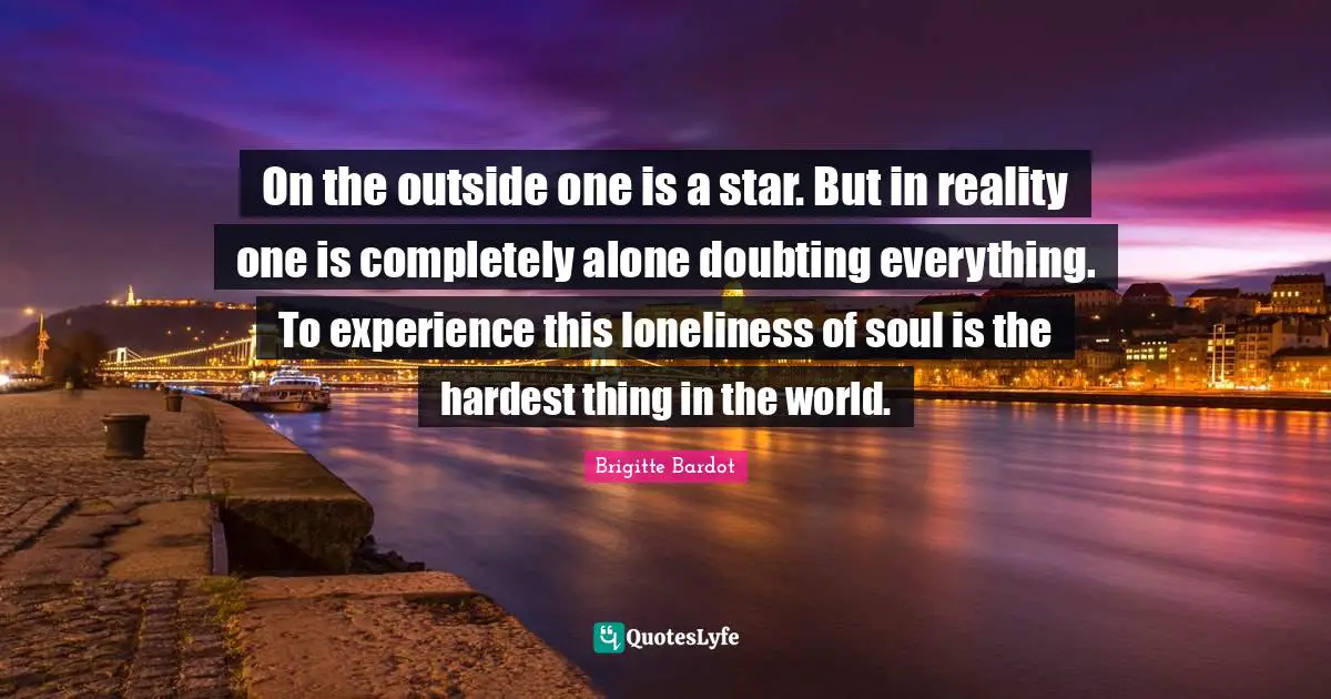 On the outside one is a star. But in reality one is completely alone doubting everything. To experience this loneliness of soul is the hardest thing in the world.