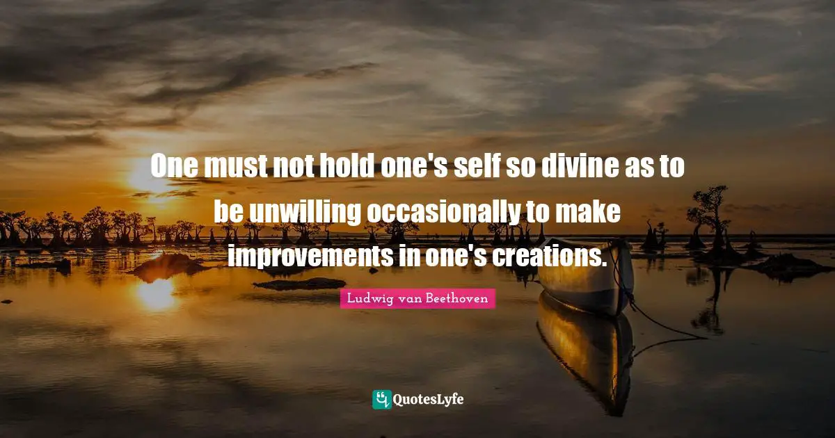One must not hold one's self so divine as to be unwilling occasionally to make improvements in one's creations.
