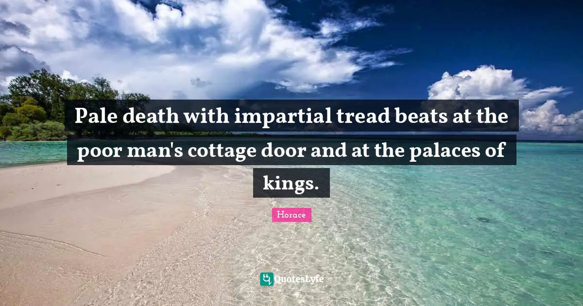 Pale death with impartial tread beats at the poor man's cottage door and at the palaces of kings.