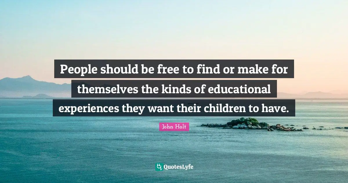 People should be free to find or make for themselves the kinds of educational experiences they want their children to have.