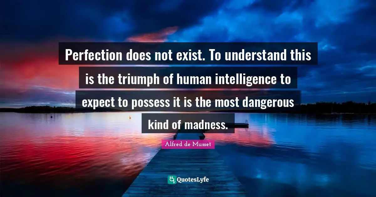Perfection does not exist. To understand this is the triumph of human intelligence to expect to possess it is the most dangerous kind of madness.