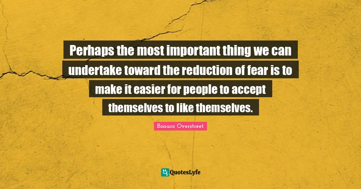 Perhaps the most important thing we can undertake toward the reduction of fear is to make it easier for people to accept themselves to like themselves.