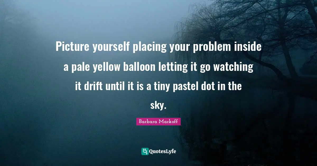 Picture yourself placing your problem inside a pale yellow balloon letting it go watching it drift until it is a tiny pastel dot in the sky.