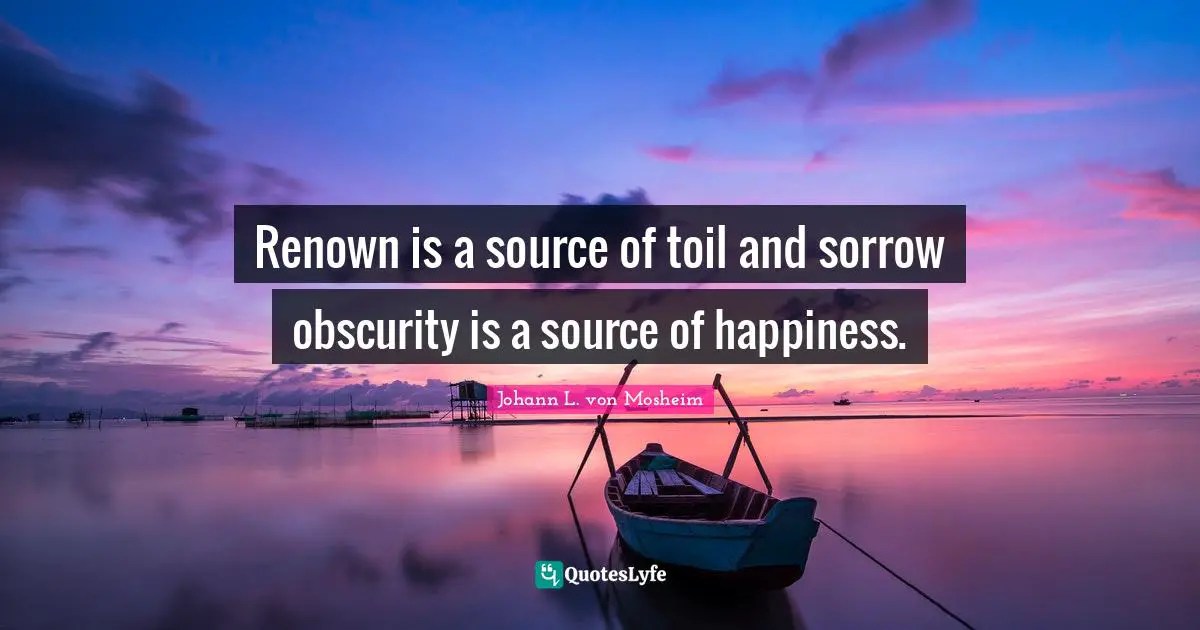 Renown is a source of toil and sorrow obscurity is a source of happiness.