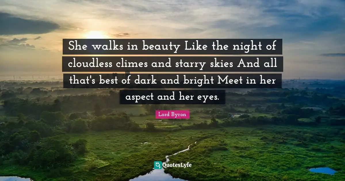 She walks in beauty Like the night of cloudless climes and starry skies And all that's best of dark and bright Meet in her aspect and her eyes.