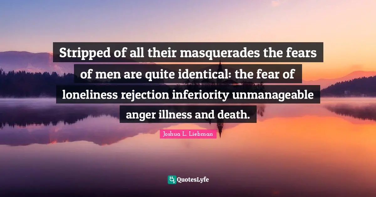 Stripped of all their masquerades the fears of men are quite identical: the fear of loneliness rejection inferiority unmanageable anger illness and death.
