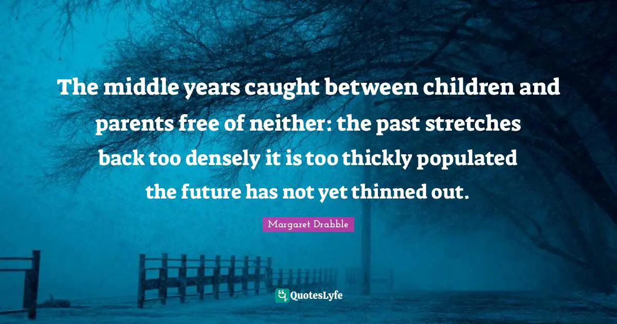 The middle years caught between children and parents free of neither: the past stretches back too densely it is too thickly populated the future has not yet thinned out.