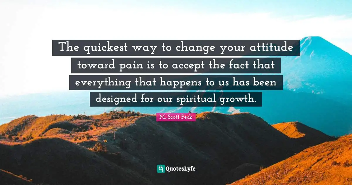 The quickest way to change your attitude toward pain is to accept the fact that everything that happens to us has been designed for our spiritual growth.
