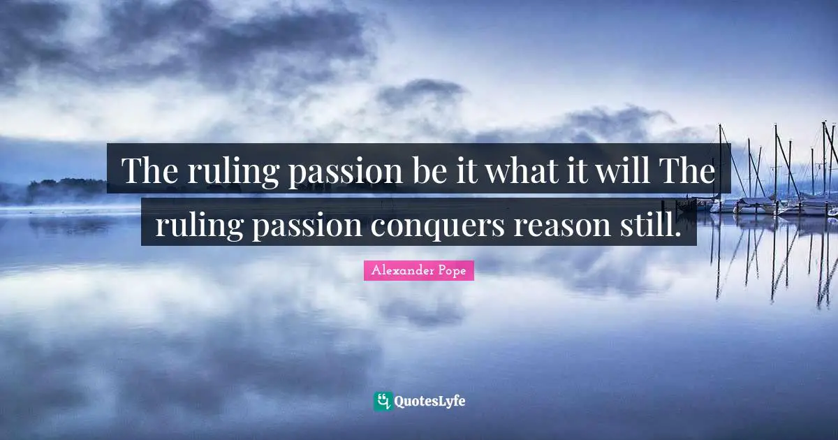 The ruling passion be it what it will The ruling passion conquers reason still.