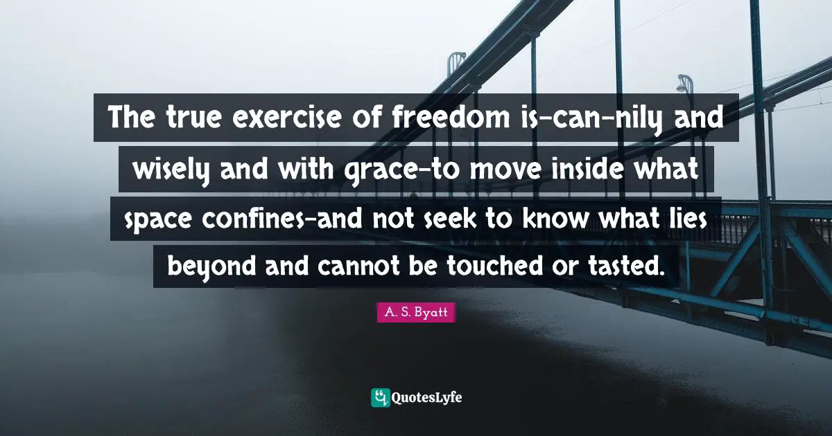 The true exercise of freedom is-can-nily and wisely and with grace-to move inside what space confines-and not seek to know what lies beyond and cannot be touched or tasted.