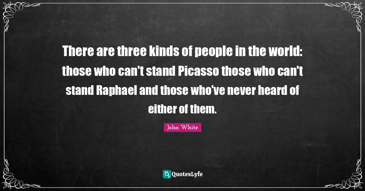 There are three kinds of people in the world: those who can't stand Picasso those who can't stand Raphael and those who've never heard of either of them.