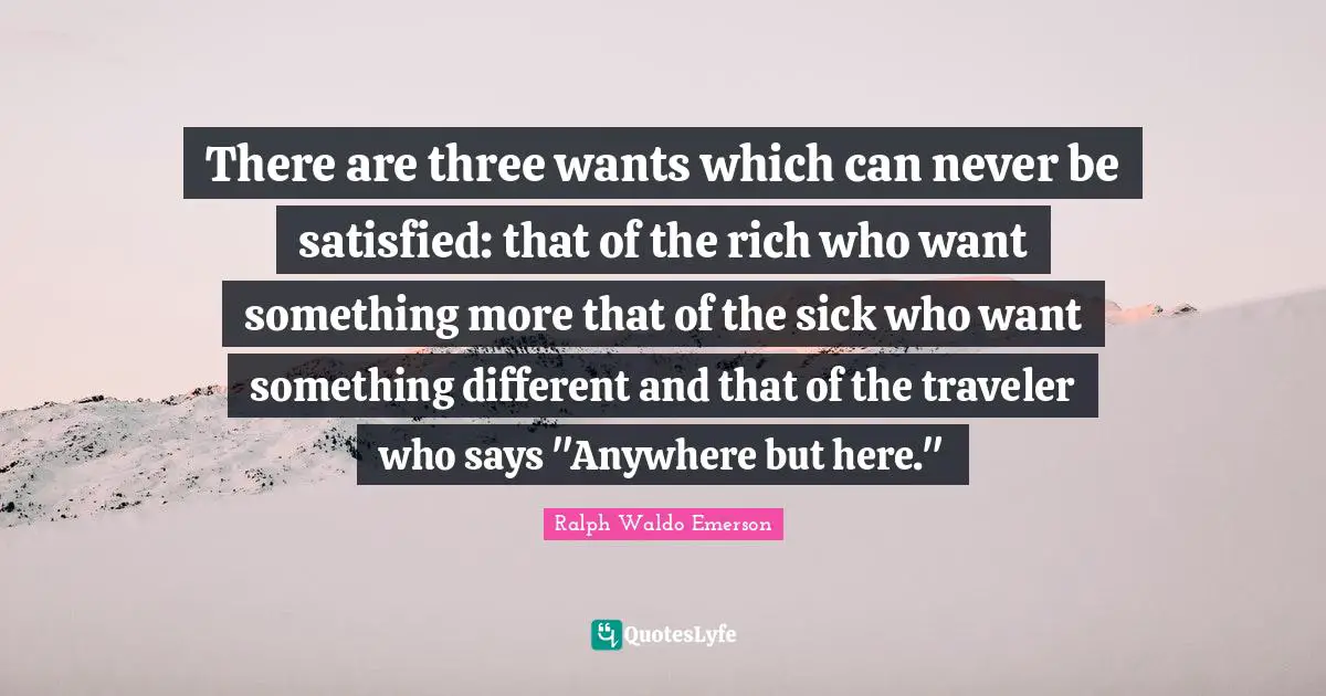 There are three wants which can never be satisfied: that of the rich who want something more that of the sick who want something different and that of the traveler who says "Anywhere but here."