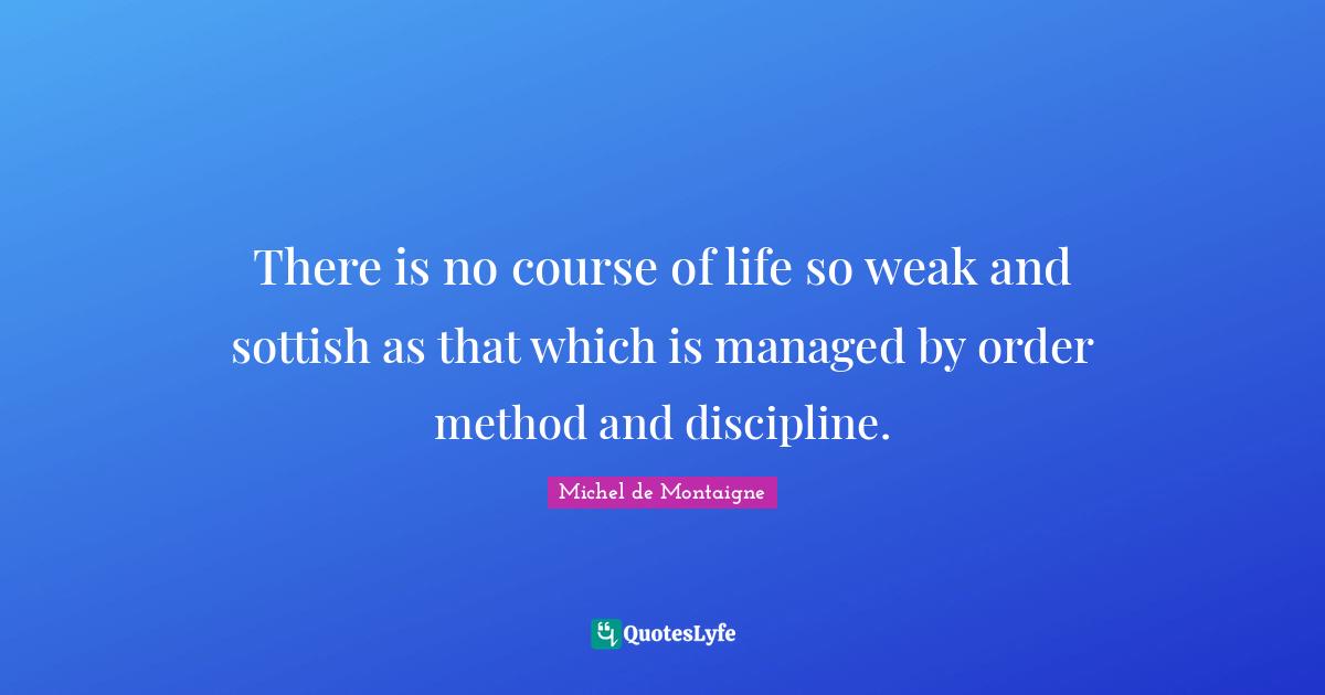There is no course of life so weak and sottish as that which is managed by order method and discipline.